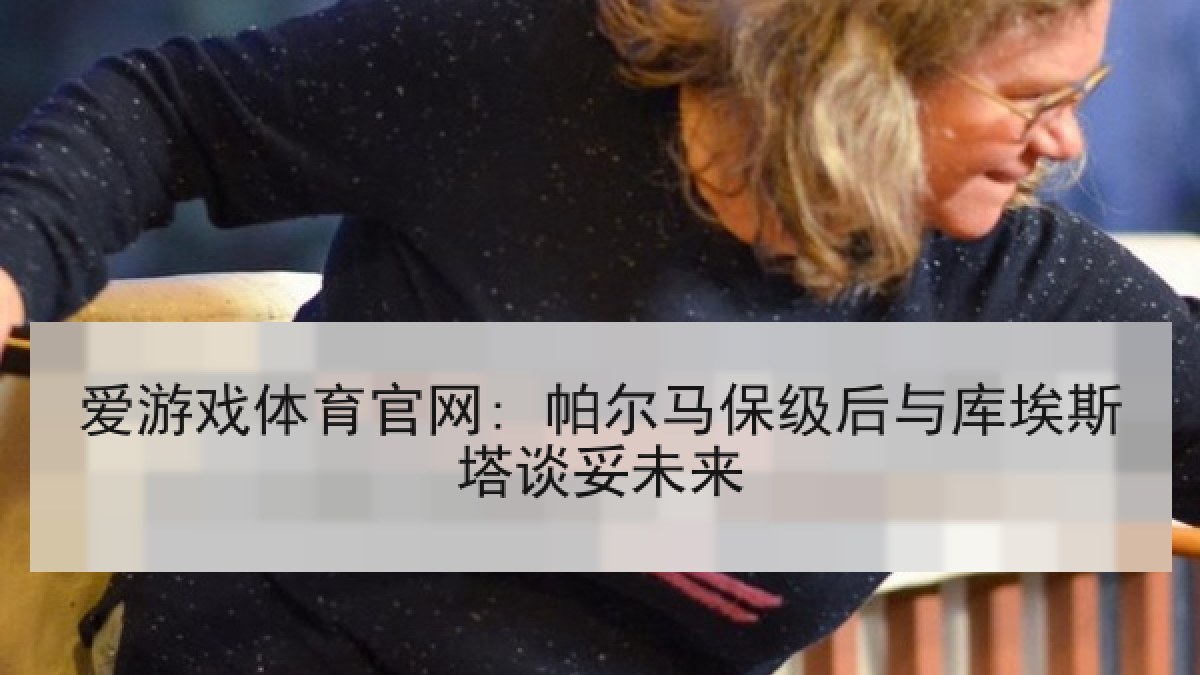 爱游戏体育官网: 帕尔马保级后与库埃斯塔谈妥未来