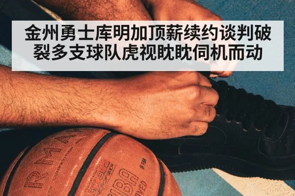 金州勇士库明加顶薪续约谈判破裂多支球队虎视眈眈伺机而动