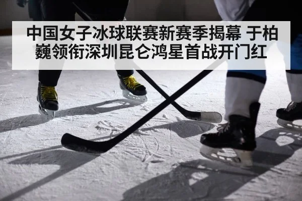 中国女子冰球联赛新赛季揭幕 于柏巍领衔深圳昆仑鸿星首战开门红